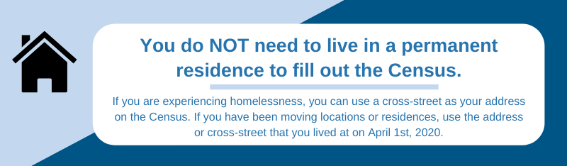 Light blue and dark blue background, with white text box. Gray house on upper left. Title in dark blue says, â€œYou do NOT need to live in a permanent residence to fill out the Census.â€ Underneath, blue text says, â€œIf you are experiencing homelessness, you can use a cross-street as your address on the Census. If you have been moving locations or residences, use the address or cross-street that you lived at on April 1st, 2020.â€